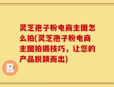 灵芝孢子粉电商主图怎么拍(灵芝孢子粉电商主图拍摄技巧，让您的产品脱颖而出)