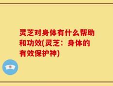 灵芝对身体有什么帮助和功效(灵芝：身体的有效保护神)