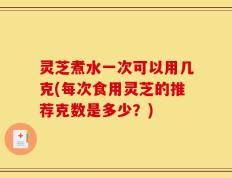 灵芝煮水一次可以用几克(每次食用灵芝的推荐克数是多少？)