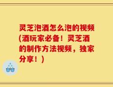 灵芝泡酒怎么泡的视频(酒玩家必备！灵芝酒的制作方法视频，独家分享！)