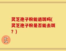 灵芝孢子粉能退斑吗(灵芝孢子粉是否能去斑？)
