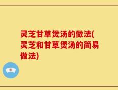 灵芝甘草煲汤的做法(灵芝和甘草煲汤的简易做法)
