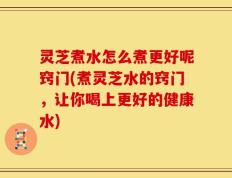 灵芝煮水怎么煮更好呢窍门(煮灵芝水的窍门，让你喝上更好的健康水)