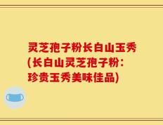 灵芝孢子粉长白山玉秀(长白山灵芝孢子粉：珍贵玉秀美味佳品)