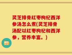 灵芝排骨红枣枸杞西洋参汤怎么煮(灵芝排骨汤配以红枣枸杞和西洋参，营养丰富。)