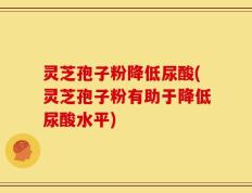 灵芝孢子粉降低尿酸(灵芝孢子粉有助于降低尿酸水平)