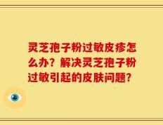 灵芝孢子粉过敏皮疹怎么办？解决灵芝孢子粉过敏引起的皮肤问题？