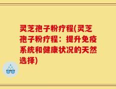 灵芝孢子粉疗程(灵芝孢子粉疗程：提升免疫系统和健康状况的天然选择)