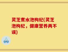 灵芝煮水泡枸杞(灵芝泡枸杞，健康营养两不误)