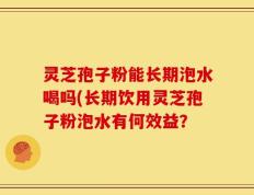 灵芝孢子粉能长期泡水喝吗(长期饮用灵芝孢子粉泡水有何效益？