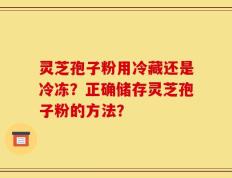 灵芝孢子粉用冷藏还是冷冻？正确储存灵芝孢子粉的方法？