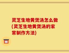 灵芝生地黄煲汤怎么做(灵芝生地黄煲汤的家常制作方法)