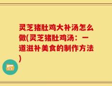 灵芝猪肚鸡大补汤怎么做(灵芝猪肚鸡汤：一道滋补美食的制作方法)
