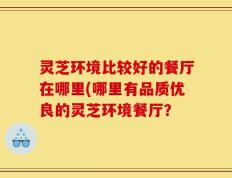 灵芝环境比较好的餐厅在哪里(哪里有品质优良的灵芝环境餐厅？