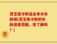 灵芝孢子粉适合多大年龄和(灵芝孢子粉的年龄适用范围，你了解吗？)