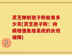 灵芝弹射孢子粉能有多少天(灵芝孢子粉：持续增强免疫系统的长效保障)