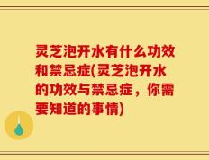 灵芝泡开水有什么功效和禁忌症(灵芝泡开水的功效与禁忌症，你需要知道的事情)