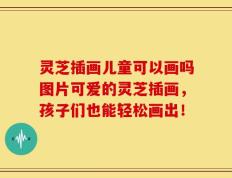 灵芝插画儿童可以画吗图片可爱的灵芝插画，孩子们也能轻松画出！