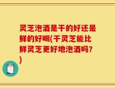灵芝泡酒是干的好还是鲜的好喝(干灵芝能比鲜灵芝更好地泡酒吗？)