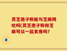 灵芝孢子粉能与芝麻同吃吗(灵芝孢子粉和芝麻可以一起食用吗？