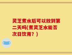 灵芝煮水后可以放到第二天吗(煮灵芝水能否次日饮用？)