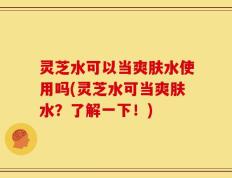灵芝水可以当爽肤水使用吗(灵芝水可当爽肤水？了解一下！)