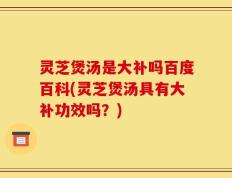 灵芝煲汤是大补吗百度百科(灵芝煲汤具有大补功效吗？)