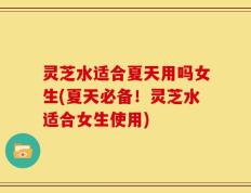 灵芝水适合夏天用吗女生(夏天必备！灵芝水适合女生使用)