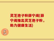 灵芝孢子粉薛宁阁(薛宁阁推出灵芝孢子粉，助力健康生活)
