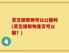 灵芝提取物可以口服吗(灵芝提取物是否可口服？)