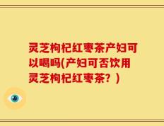 灵芝枸杞红枣茶产妇可以喝吗(产妇可否饮用灵芝枸杞红枣茶？)