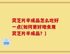 灵芝片半成品怎么吃好一点(如何更好地食用灵芝片半成品？)