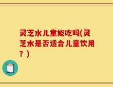 灵芝水儿童能吃吗(灵芝水是否适合儿童饮用？)