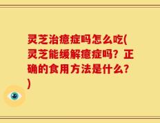 灵芝治癔症吗怎么吃(灵芝能缓解癔症吗？正确的食用方法是什么？)