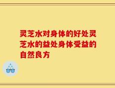 灵芝水对身体的好处灵芝水的益处身体受益的自然良方