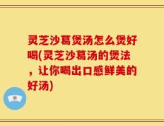 灵芝沙葛煲汤怎么煲好喝(灵芝沙葛汤的煲法，让你喝出口感鲜美的好汤)
