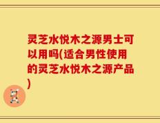 灵芝水悦木之源男士可以用吗(适合男性使用的灵芝水悦木之源产品)