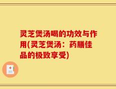 灵芝煲汤喝的功效与作用(灵芝煲汤：药膳佳品的极致享受)