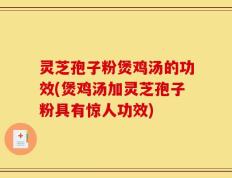 灵芝孢子粉煲鸡汤的功效(煲鸡汤加灵芝孢子粉具有惊人功效)