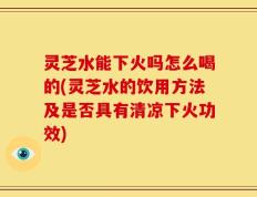 灵芝水能下火吗怎么喝的(灵芝水的饮用方法及是否具有清凉下火功效)