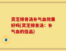 灵芝排骨汤补气血效果好吗(灵芝排骨汤：补气血的佳品)