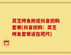 灵芝烤鱼附近抖音团购套餐(抖音团购：灵芝烤鱼套餐近在咫尺)
