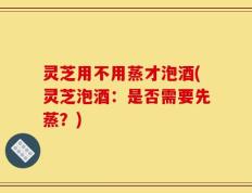 灵芝用不用蒸才泡酒(灵芝泡酒：是否需要先蒸？)