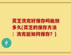 灵芝洗完好保存吗能放多久(灵芝的保存方法：洗完后如何保存？)