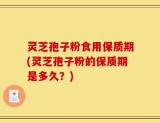灵芝孢子粉食用保质期(灵芝孢子粉的保质期是多久？)