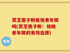 灵芝孢子粉能祛老年斑吗(灵芝孢子粉：祛除老年斑的有效选择)