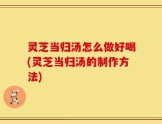 灵芝当归汤怎么做好喝(灵芝当归汤的制作方法)