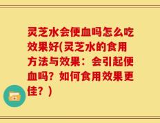 灵芝水会便血吗怎么吃效果好(灵芝水的食用方法与效果：会引起便血吗？如何食用效果更佳？)