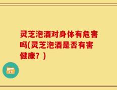 灵芝泡酒对身体有危害吗(灵芝泡酒是否有害健康？)