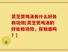 灵芝煲鸡汤有什么好处和功效(灵芝煲鸡汤的好处和功效，你知道吗？)